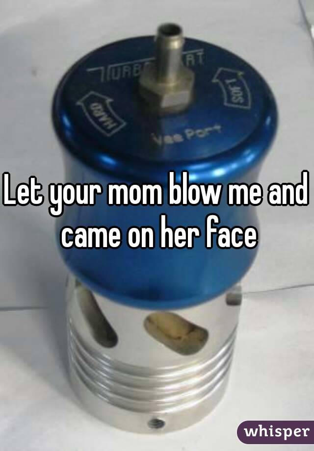 Let your mom blow me and came on her face