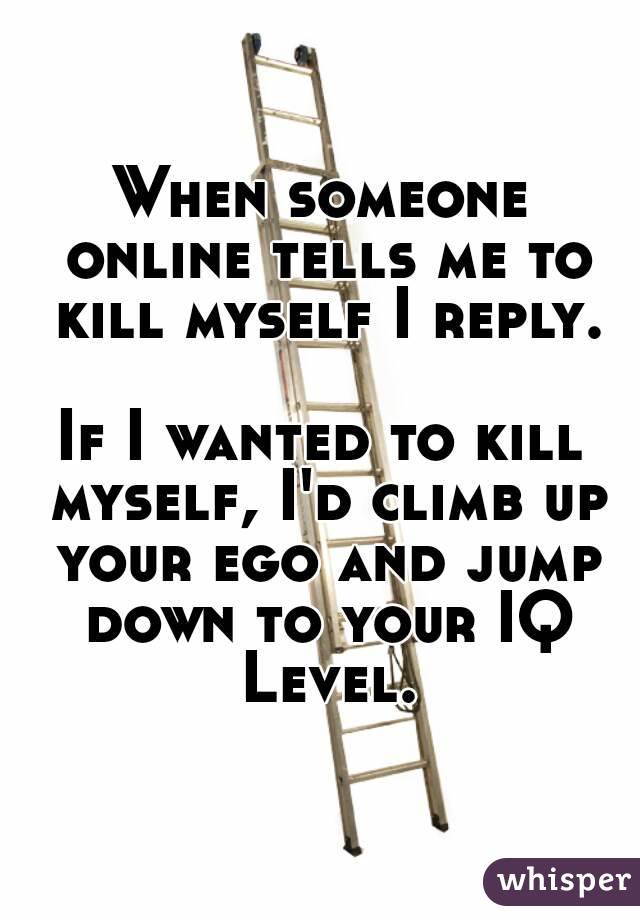 When someone online tells me to kill myself I reply.

If I wanted to kill myself, I'd climb up your ego and jump down to your IQ Level.


