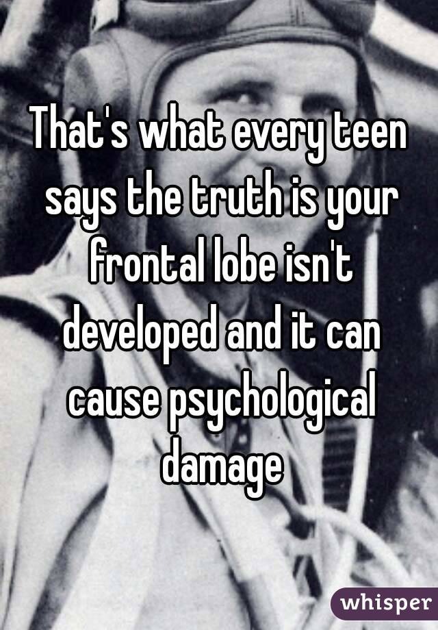 That's what every teen says the truth is your frontal lobe isn't developed and it can cause psychological damage