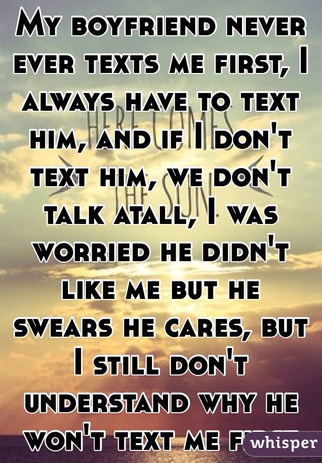 My boyfriend never ever texts me first, I always have to text him, and if I don't text him, we don't talk atall, I was worried he didn't like me but he swears he cares, but I still don't understand why he won't text me first 