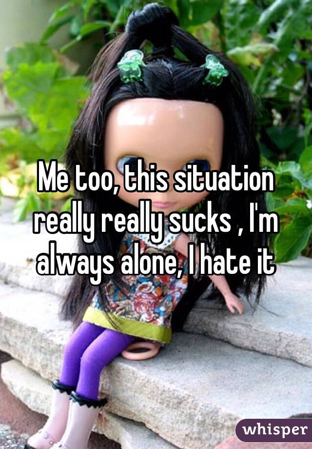 Me too, this situation really really sucks , I'm always alone, I hate it