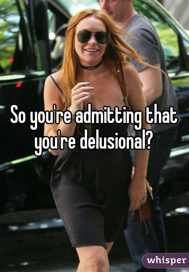 So you're admitting that you're delusional? 