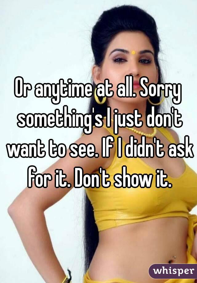 Or anytime at all. Sorry something's I just don't want to see. If I didn't ask for it. Don't show it.
