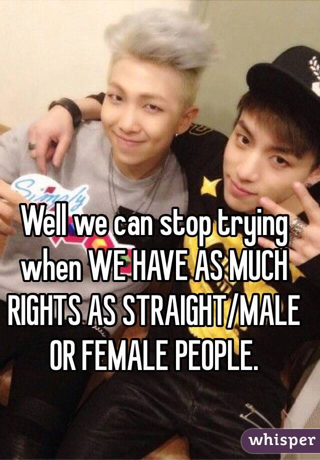 Well we can stop trying when WE HAVE AS MUCH RIGHTS AS STRAIGHT/MALE OR FEMALE PEOPLE.