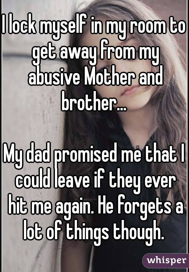 I lock myself in my room to get away from my abusive Mother and brother... 

My dad promised me that I could leave if they ever hit me again. He forgets a lot of things though. 