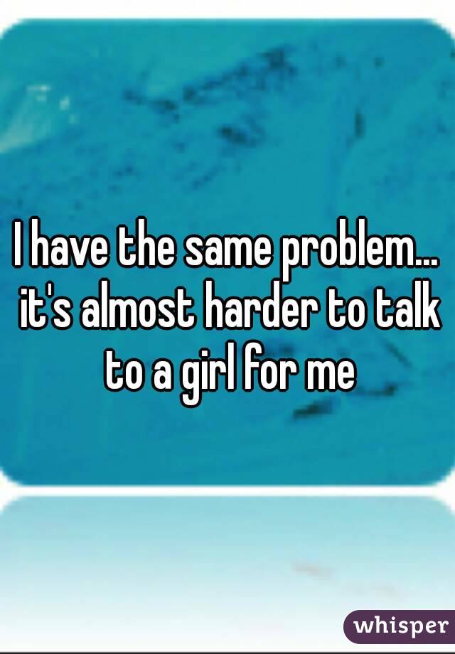 I have the same problem... it's almost harder to talk to a girl for me