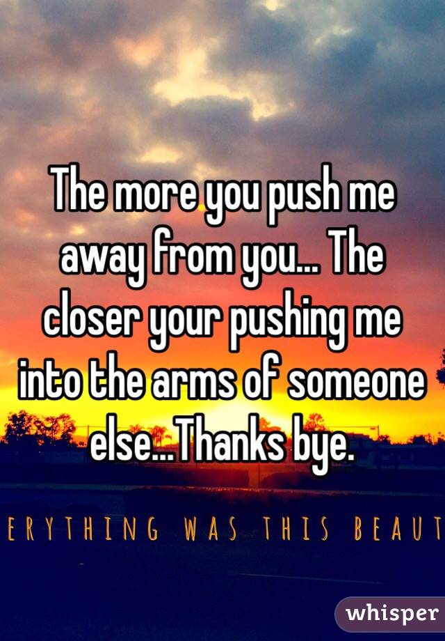 The more you push me away from you... The closer your pushing me into the arms of someone else...Thanks bye.