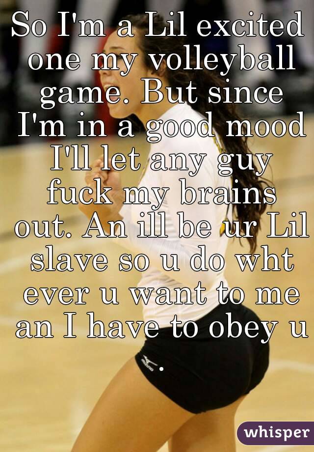 So I'm a Lil excited one my volleyball game. But since I'm in a good mood I'll let any guy fuck my brains out. An ill be ur Lil slave so u do wht ever u want to me an I have to obey u .