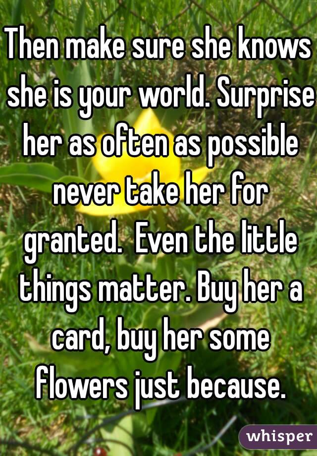 Then make sure she knows she is your world. Surprise her as often as possible never take her for granted.  Even the little things matter. Buy her a card, buy her some flowers just because.