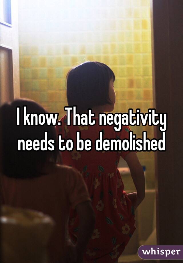 I know. That negativity needs to be demolished 