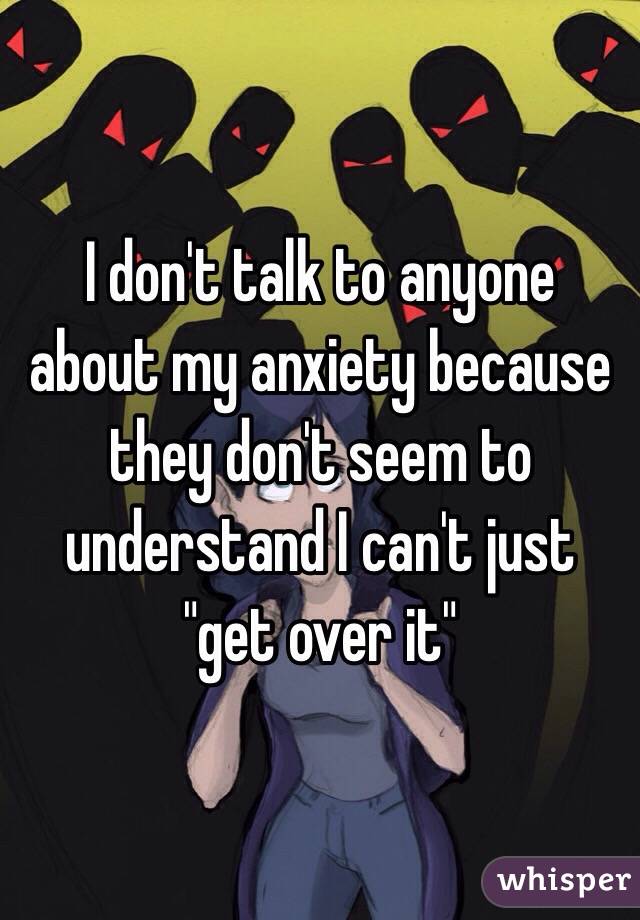 I don't talk to anyone about my anxiety because they don't seem to understand I can't just "get over it"