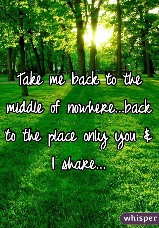 Take me back to the middle of nowhere...back to the place only you & I share...
