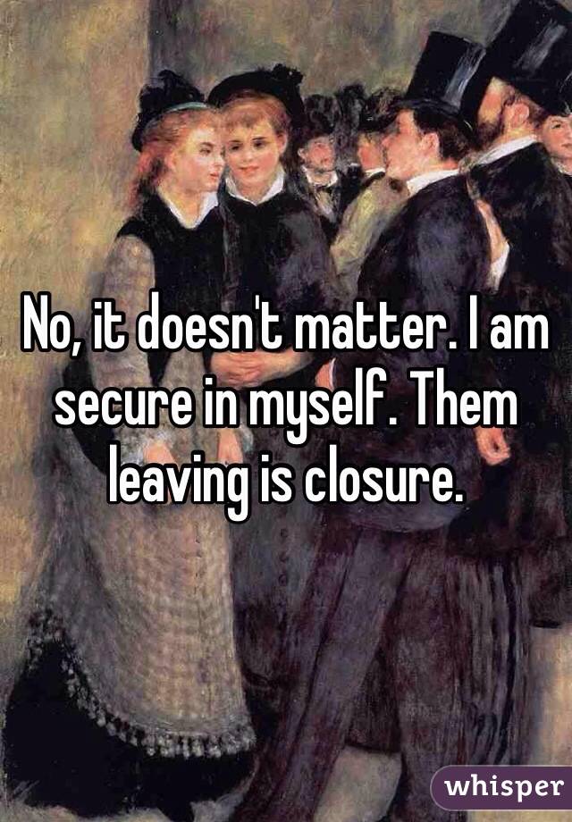 No, it doesn't matter. I am secure in myself. Them leaving is closure. 