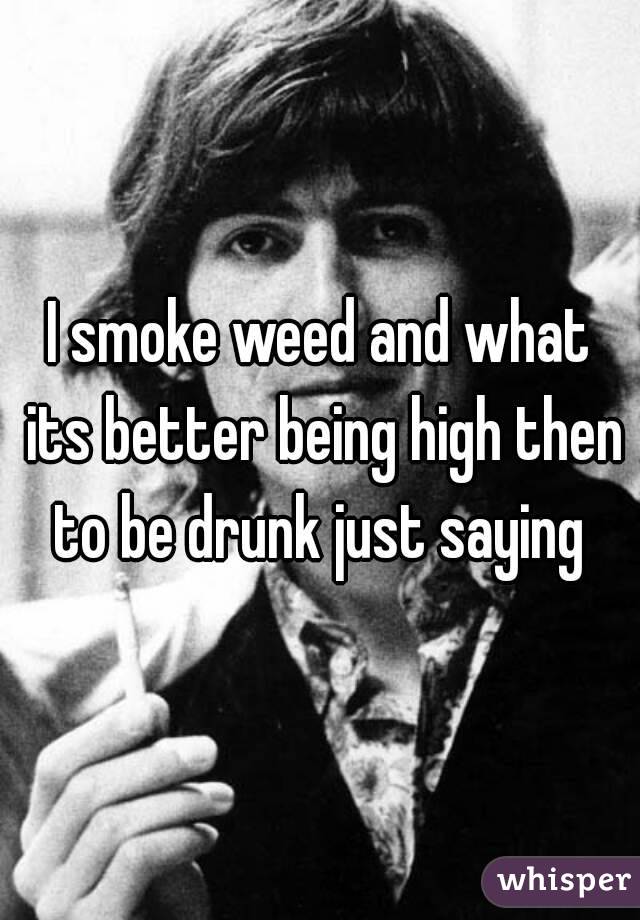 I smoke weed and what its better being high then to be drunk just saying 