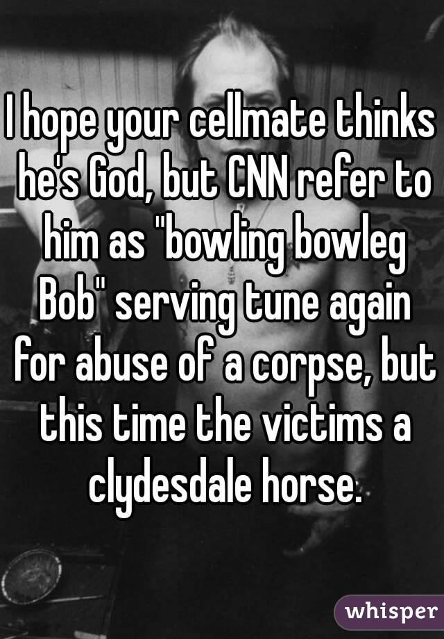I hope your cellmate thinks he's God, but CNN refer to him as "bowling bowleg Bob" serving tune again for abuse of a corpse, but this time the victims a clydesdale horse.