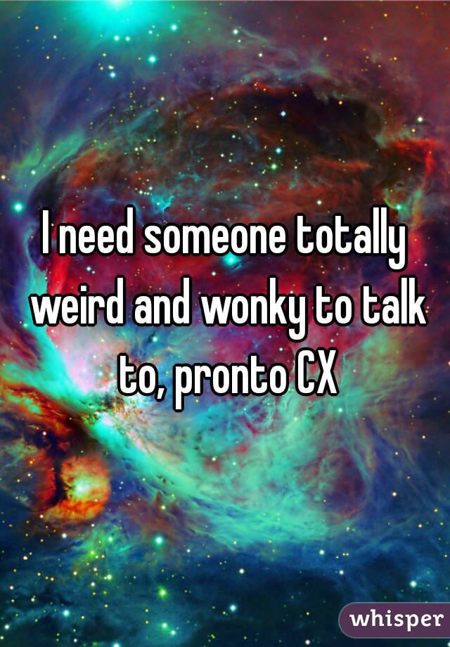 I need someone totally weird and wonky to talk to, pronto CX