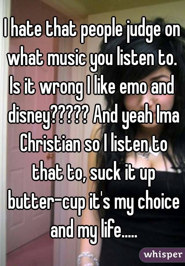 I hate that people judge on what music you listen to. 
Is it wrong I like emo and disney????? And yeah Ima Christian so I listen to that to, suck it up butter-cup it's my choice and my life.....