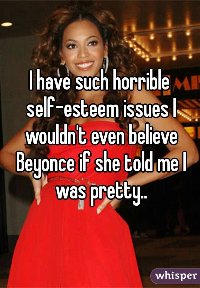 I have such horrible self-esteem issues I wouldn't even believe Beyonce if she told me I was pretty..