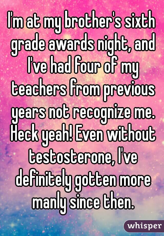 I'm at my brother's sixth grade awards night, and I've had four of my teachers from previous years not recognize me. Heck yeah! Even without testosterone, I've definitely gotten more manly since then.