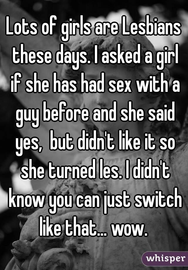 Lots of girls are Lesbians these days. I asked a girl if she has had sex with a guy before and she said yes,  but didn't like it so she turned les. I didn't know you can just switch like that… wow. 