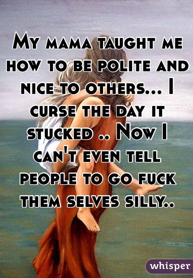 My mama taught me how to be polite and nice to others... I curse the day it stucked .. Now I can't even tell people to go fuck them selves silly.. 