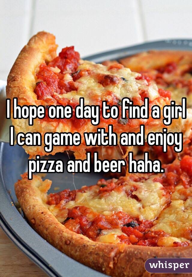 I hope one day to find a girl I can game with and enjoy pizza and beer haha.