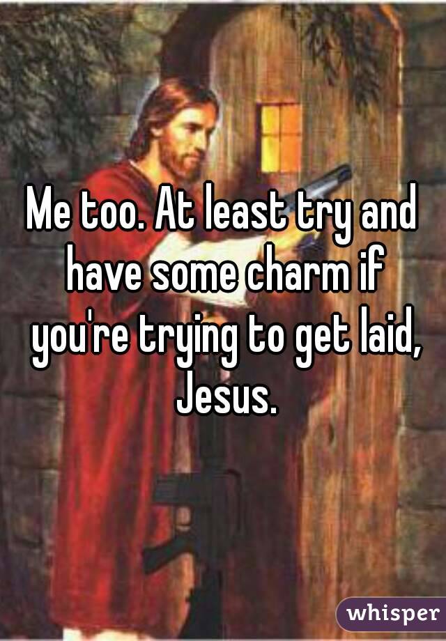 Me too. At least try and have some charm if you're trying to get laid, Jesus.
