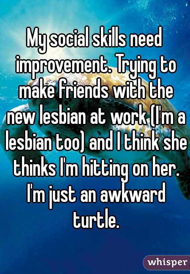 My social skills need improvement. Trying to make friends with the new lesbian at work (I'm a lesbian too) and I think she thinks I'm hitting on her. I'm just an awkward turtle.