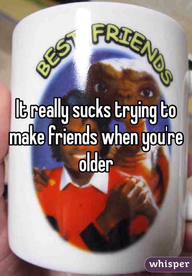It really sucks trying to make friends when you're older
