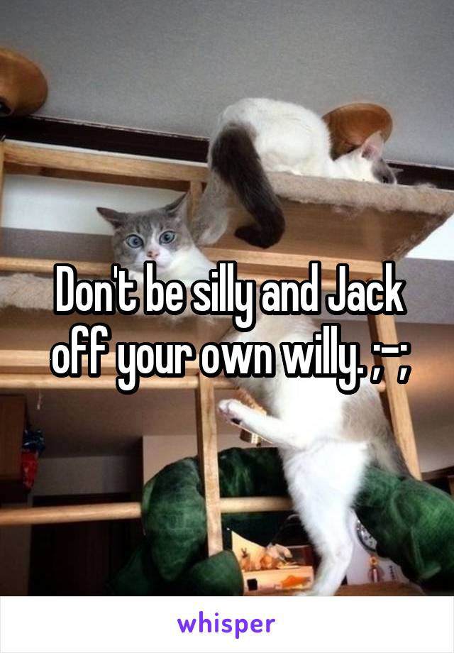 Don't be silly and Jack off your own willy. ;-;