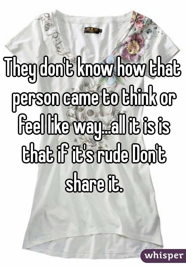 They don't know how that person came to think or feel like way...all it is is that if it's rude Don't share it.