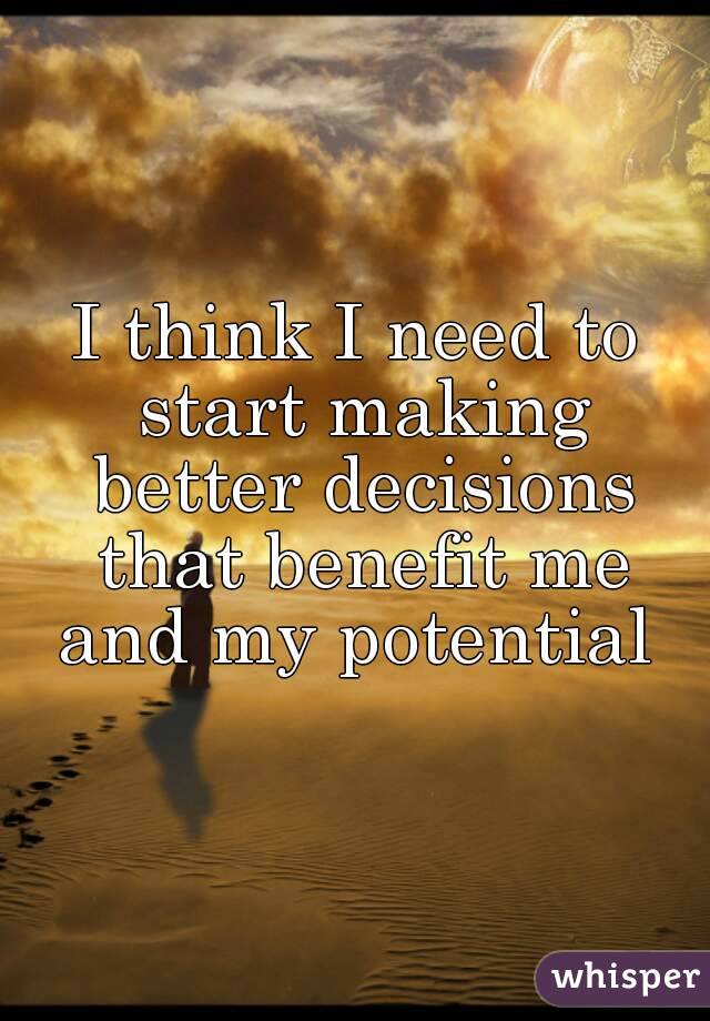I think I need to start making better decisions that benefit me and my potential 