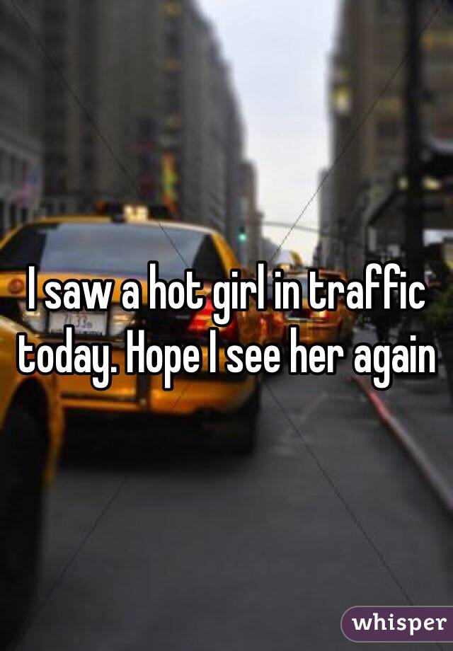 I saw a hot girl in traffic today. Hope I see her again 