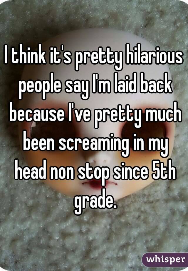 I think it's pretty hilarious people say I'm laid back because I've pretty much been screaming in my head non stop since 5th grade.