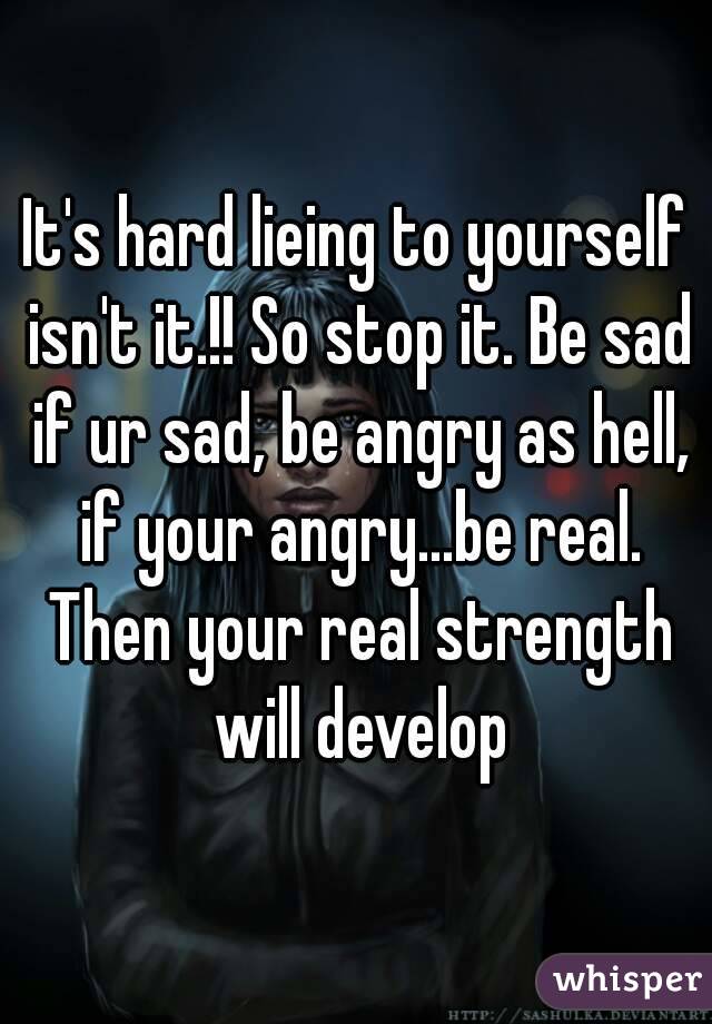It's hard lieing to yourself isn't it.!! So stop it. Be sad if ur sad, be angry as hell, if your angry...be real. Then your real strength will develop