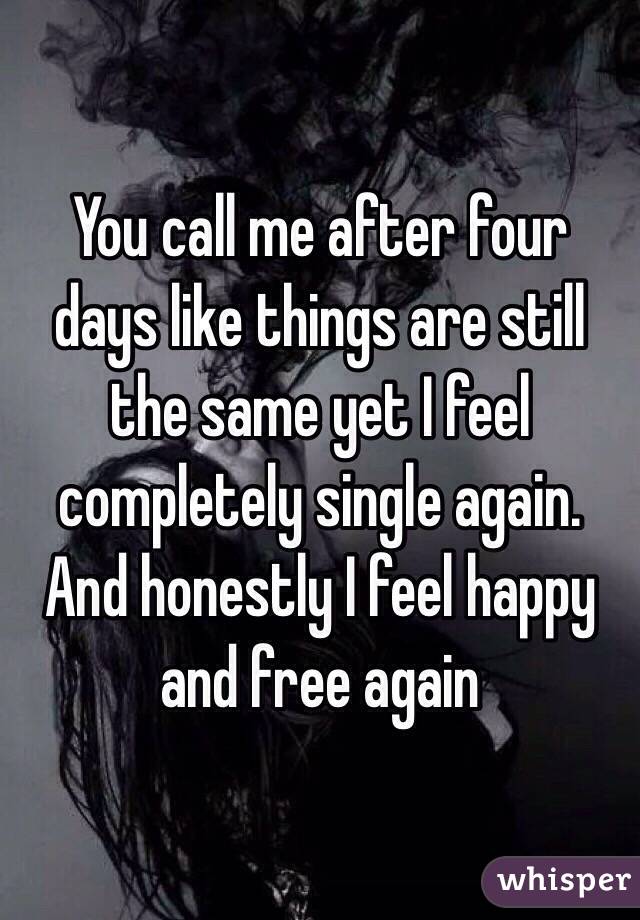 You call me after four days like things are still the same yet I feel completely single again. And honestly I feel happy and free again 