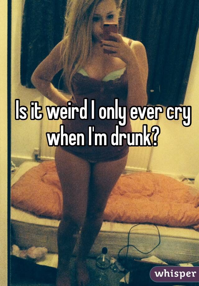 Is it weird I only ever cry when I'm drunk?