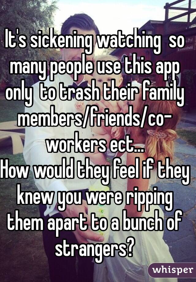 It's sickening watching  so many people use this app only  to trash their family members/friends/co-workers ect...
How would they feel if they knew you were ripping them apart to a bunch of strangers?
