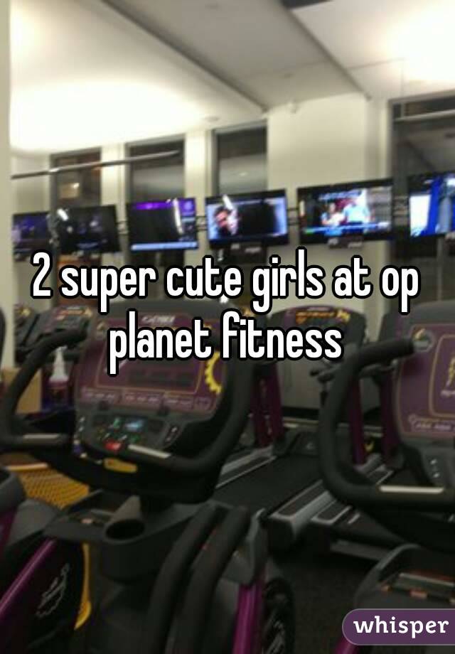 2 super cute girls at op planet fitness 