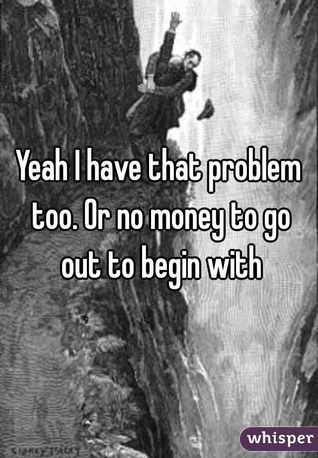 Yeah I have that problem too. Or no money to go out to begin with