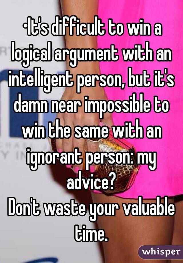 •It's difficult to win a logical argument with an intelligent person, but it's damn near impossible to win the same with an ignorant person: my advice?
Don't waste your valuable time.