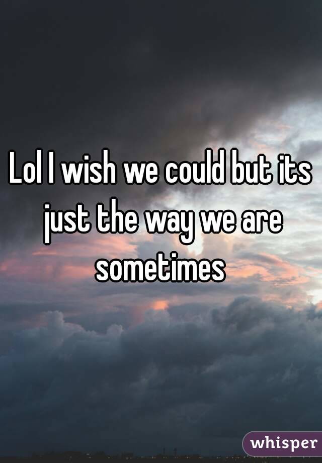 Lol I wish we could but its just the way we are sometimes 