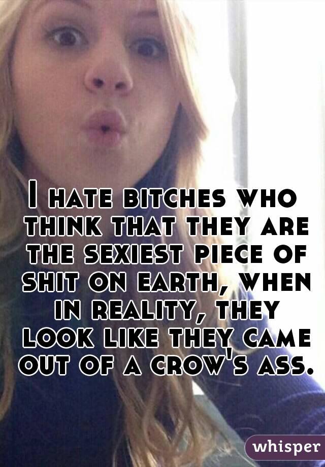I hate bitches who think that they are the sexiest piece of shit on earth, when in reality, they look like they came out of a crow's ass.