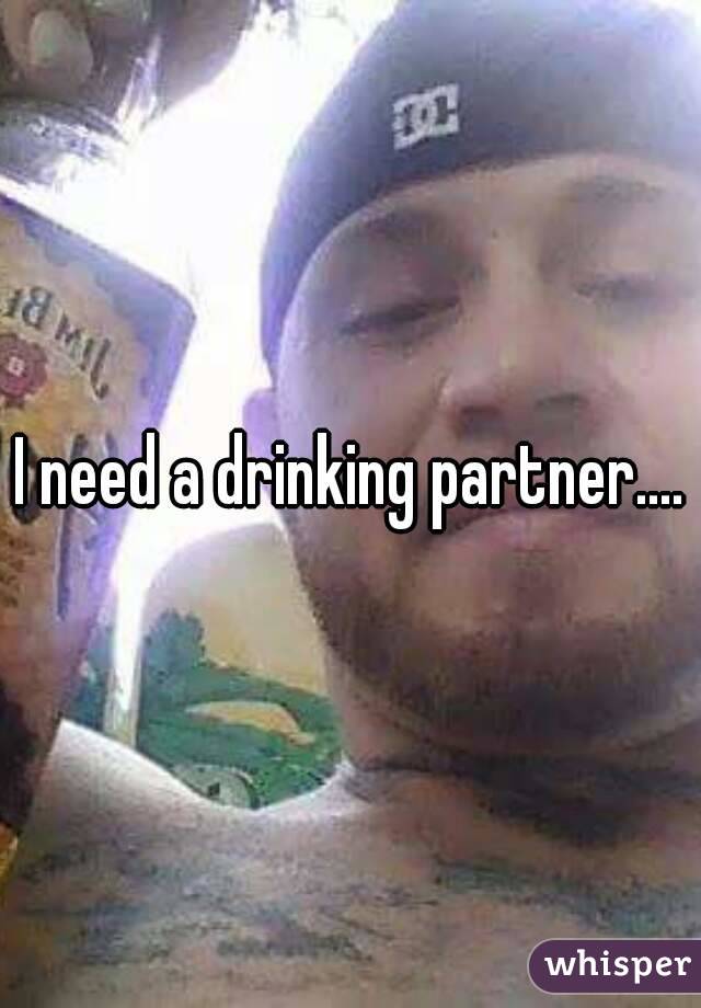 I need a drinking partner....