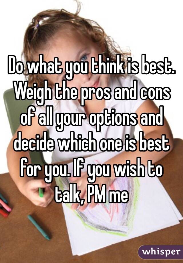 Do what you think is best. Weigh the pros and cons of all your options and decide which one is best for you. If you wish to talk, PM me 