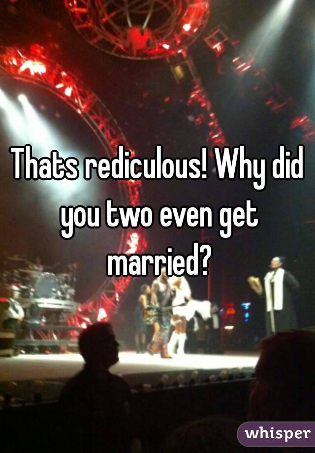 Thats rediculous! Why did you two even get married?