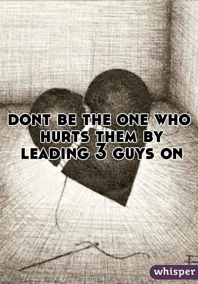 dont be the one who hurts them by leading 3 guys on