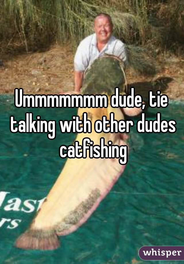 Ummmmmmm dude, tie talking with other dudes catfishing