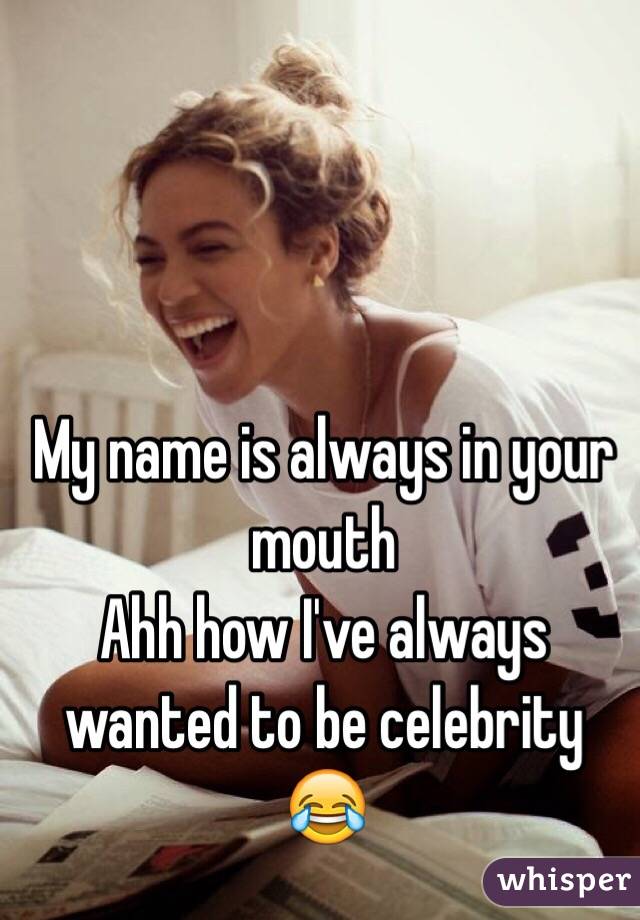 My name is always in your mouth 
Ahh how I've always wanted to be celebrity 😂