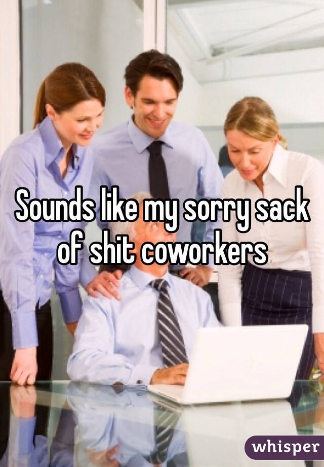 Sounds like my sorry sack of shit coworkers 